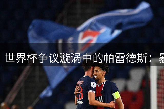世界杯争议漩涡中的帕雷德斯：暴力犯规还是血性捍卫？国际足联面临判罚难题