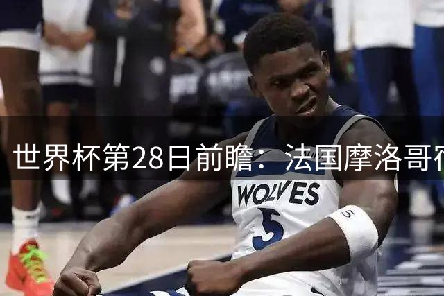 世界杯第28日前瞻：法国摩洛哥宿命重逢 姆巴佩剑指新高度