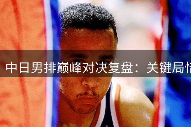 中日男排巅峰对决复盘：关键局惜败暴露三大战术短板