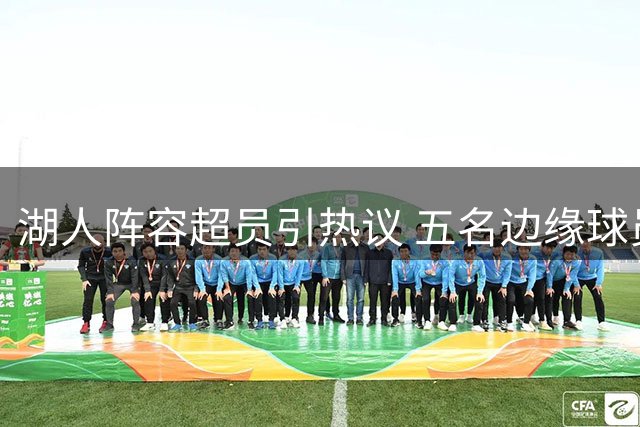 湖人阵容超员引热议 五名边缘球员恐面临离队风险