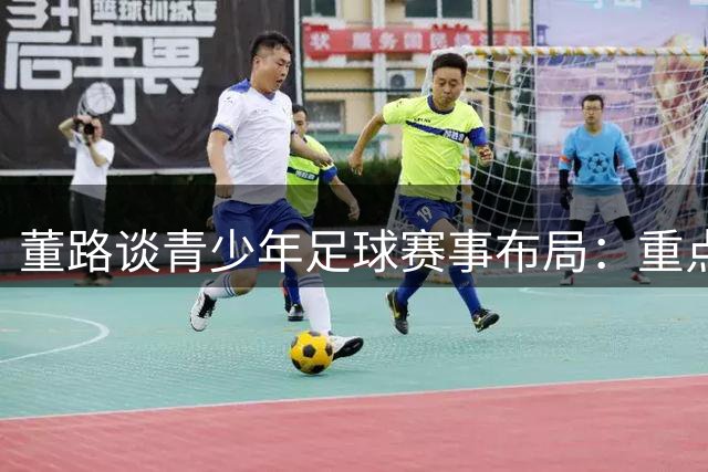 董路谈青少年足球赛事布局：重点发力低龄组 初中段难成体系