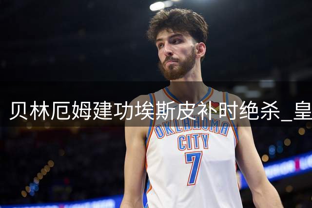 贝林厄姆建功埃斯皮补时绝杀 皇马2-1险胜西班牙人