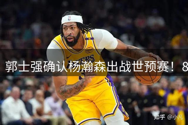 郭士强确认杨瀚森出战世预赛！8月中旬回国合练，目标打进奥运会