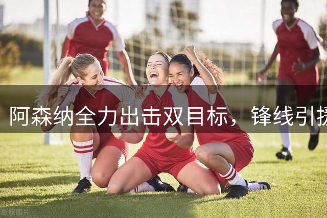 阿森纳全力出击双目标，锋线引援计划迎关键节点